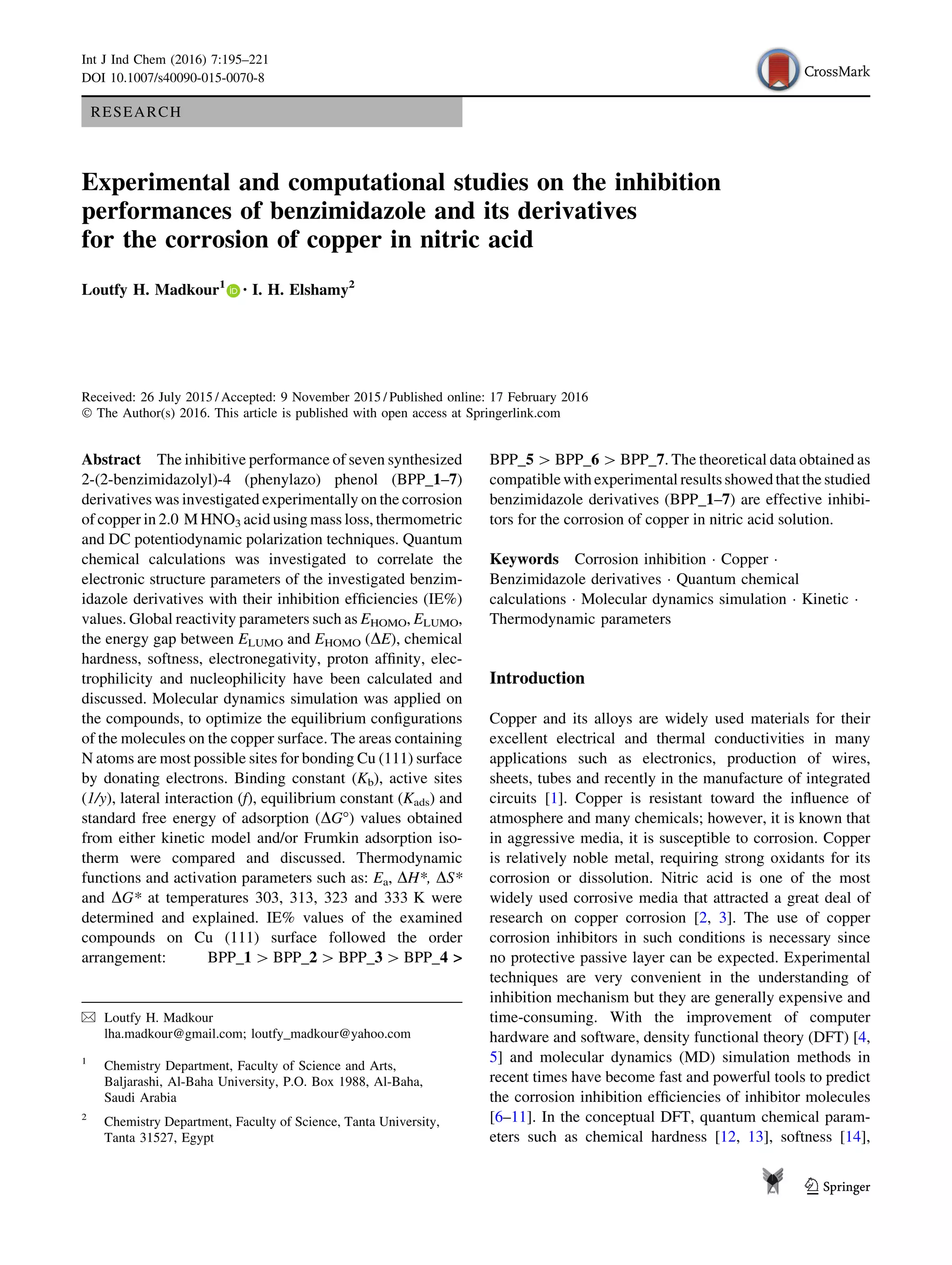 RESEARCH
Experimental and computational studies on the inhibition
performances of benzimidazole and its derivatives
for the corrosion of copper in nitric acid
Loutfy H. Madkour1 • I. H. Elshamy2
Received: 26 July 2015 / Accepted: 9 November 2015 / Published online: 17 February 2016
Ó The Author(s) 2016. This article is published with open access at Springerlink.com
Abstract The inhibitive performance of seven synthesized
2-(2-benzimidazolyl)-4 (phenylazo) phenol (BPP_1–7)
derivatives was investigated experimentally on the corrosion
of copper in 2.0 M HNO3 acid using mass loss, thermometric
and DC potentiodynamic polarization techniques. Quantum
chemical calculations was investigated to correlate the
electronic structure parameters of the investigated benzim-
idazole derivatives with their inhibition efﬁciencies (IE%)
values. Global reactivity parameters such as EHOMO, ELUMO,
the energy gap between ELUMO and EHOMO (DE), chemical
hardness, softness, electronegativity, proton afﬁnity, elec-
trophilicity and nucleophilicity have been calculated and
discussed. Molecular dynamics simulation was applied on
the compounds, to optimize the equilibrium conﬁgurations
of the molecules on the copper surface. The areas containing
N atoms are most possible sites for bonding Cu (111) surface
by donating electrons. Binding constant (Kb), active sites
(1/y), lateral interaction (f), equilibrium constant (Kads) and
standard free energy of adsorption (DG°) values obtained
from either kinetic model and/or Frumkin adsorption iso-
therm were compared and discussed. Thermodynamic
functions and activation parameters such as: Ea, DH*, DS*
and DG* at temperatures 303, 313, 323 and 333 K were
determined and explained. IE% values of the examined
compounds on Cu (111) surface followed the order
arrangement: BPP_1 [ BPP_2 [ BPP_3 [ BPP_4 >
BPP_5 [ BPP_6 [ BPP_7. The theoretical data obtained as
compatible with experimental results showed that the studied
benzimidazole derivatives (BPP_1–7) are effective inhibi-
tors for the corrosion of copper in nitric acid solution.
Keywords Corrosion inhibition Á Copper Á
Benzimidazole derivatives Á Quantum chemical
calculations Á Molecular dynamics simulation Á Kinetic Á
Thermodynamic parameters
Introduction
Copper and its alloys are widely used materials for their
excellent electrical and thermal conductivities in many
applications such as electronics, production of wires,
sheets, tubes and recently in the manufacture of integrated
circuits [1]. Copper is resistant toward the inﬂuence of
atmosphere and many chemicals; however, it is known that
in aggressive media, it is susceptible to corrosion. Copper
is relatively noble metal, requiring strong oxidants for its
corrosion or dissolution. Nitric acid is one of the most
widely used corrosive media that attracted a great deal of
research on copper corrosion [2, 3]. The use of copper
corrosion inhibitors in such conditions is necessary since
no protective passive layer can be expected. Experimental
techniques are very convenient in the understanding of
inhibition mechanism but they are generally expensive and
time-consuming. With the improvement of computer
hardware and software, density functional theory (DFT) [4,
5] and molecular dynamics (MD) simulation methods in
recent times have become fast and powerful tools to predict
the corrosion inhibition efﬁciencies of inhibitor molecules
[6–11]. In the conceptual DFT, quantum chemical param-
eters such as chemical hardness [12, 13], softness [14],
& Loutfy H. Madkour
lha.madkour@gmail.com; loutfy_madkour@yahoo.com
1
Chemistry Department, Faculty of Science and Arts,
Baljarashi, Al-Baha University, P.O. Box 1988, Al-Baha,
Saudi Arabia
2
Chemistry Department, Faculty of Science, Tanta University,
Tanta 31527, Egypt
123
Int J Ind Chem (2016) 7:195–221
DOI 10.1007/s40090-015-0070-8
 