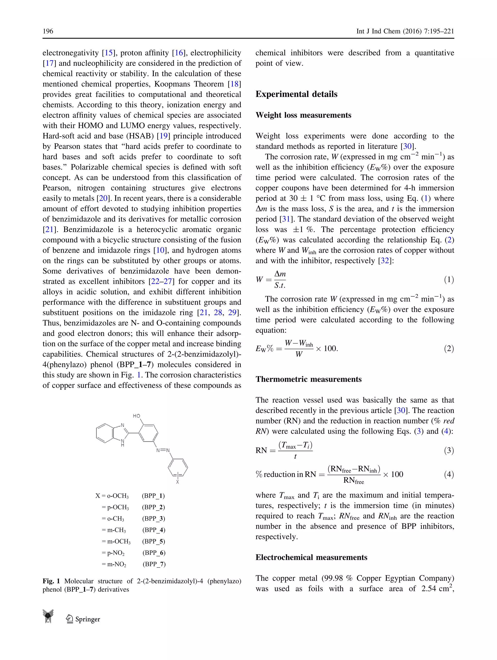 electronegativity [15], proton afﬁnity [16], electrophilicity
[17] and nucleophilicity are considered in the prediction of
chemical reactivity or stability. In the calculation of these
mentioned chemical properties, Koopmans Theorem [18]
provides great facilities to computational and theoretical
chemists. According to this theory, ionization energy and
electron afﬁnity values of chemical species are associated
with their HOMO and LUMO energy values, respectively.
Hard-soft acid and base (HSAB) [19] principle introduced
by Pearson states that ‘‘hard acids prefer to coordinate to
hard bases and soft acids prefer to coordinate to soft
bases.’’ Polarizable chemical species is deﬁned with soft
concept. As can be understood from this classiﬁcation of
Pearson, nitrogen containing structures give electrons
easily to metals [20]. In recent years, there is a considerable
amount of effort devoted to studying inhibition properties
of benzimidazole and its derivatives for metallic corrosion
[21]. Benzimidazole is a heterocyclic aromatic organic
compound with a bicyclic structure consisting of the fusion
of benzene and imidazole rings [10], and hydrogen atoms
on the rings can be substituted by other groups or atoms.
Some derivatives of benzimidazole have been demon-
strated as excellent inhibitors [22–27] for copper and its
alloys in acidic solution, and exhibit different inhibition
performance with the difference in substituent groups and
substituent positions on the imidazole ring [21, 28, 29].
Thus, benzimidazoles are N- and O-containing compounds
and good electron donors; this will enhance their adsorp-
tion on the surface of the copper metal and increase binding
capabilities. Chemical structures of 2-(2-benzimidazolyl)-
4(phenylazo) phenol (BPP_1–7) molecules considered in
this study are shown in Fig. 1. The corrosion characteristics
of copper surface and effectiveness of these compounds as
chemical inhibitors were described from a quantitative
point of view.
Experimental details
Weight loss measurements
Weight loss experiments were done according to the
standard methods as reported in literature [30].
The corrosion rate, W (expressed in mg cm-2
min-1
) as
well as the inhibition efﬁciency (EW%) over the exposure
time period were calculated. The corrosion rates of the
copper coupons have been determined for 4-h immersion
period at 30 ± 1 °C from mass loss, using Eq. (1) where
Dm is the mass loss, S is the area, and t is the immersion
period [31]. The standard deviation of the observed weight
loss was ±1 %. The percentage protection efﬁciency
(EW%) was calculated according the relationship Eq. (2)
where W and Winh are the corrosion rates of copper without
and with the inhibitor, respectively [32]:
W ¼
Dm
S:t:
ð1Þ
The corrosion rate W (expressed in mg cm-2
min-1
) as
well as the inhibition efﬁciency (EW%) over the exposure
time period were calculated according to the following
equation:
EW% ¼
WÀWinh
W
Â 100: ð2Þ
Thermometric measurements
The reaction vessel used was basically the same as that
described recently in the previous article [30]. The reaction
number (RN) and the reduction in reaction number (% red
RN) were calculated using the following Eqs. (3) and (4):
RN ¼
TmaxÀTið Þ
t
ð3Þ
% reduction in RN ¼
ðRNfreeÀRNinhÞ
RNfree
Â 100 ð4Þ
where Tmax and Ti are the maximum and initial tempera-
tures, respectively; t is the immersion time (in minutes)
required to reach Tmax; RNfree and RNinh are the reaction
number in the absence and presence of BPP inhibitors,
respectively.
Electrochemical measurements
The copper metal (99.98 % Copper Egyptian Company)
was used as foils with a surface area of 2.54 cm2
,
X = o-OCH3 (BPP_1)
= p-OCH3 (BPP_2)
= o-CH3 (BPP_3)
= m-CH3 (BPP_4)
= m-OCH3 (BPP_5)
= p-NO2 (BPP_6)
= m-NO2 (BPP_7)
Fig. 1 Molecular structure of 2-(2-benzimidazolyl)-4 (phenylazo)
phenol (BPP_1–7) derivatives
196 Int J Ind Chem (2016) 7:195–221
123
 