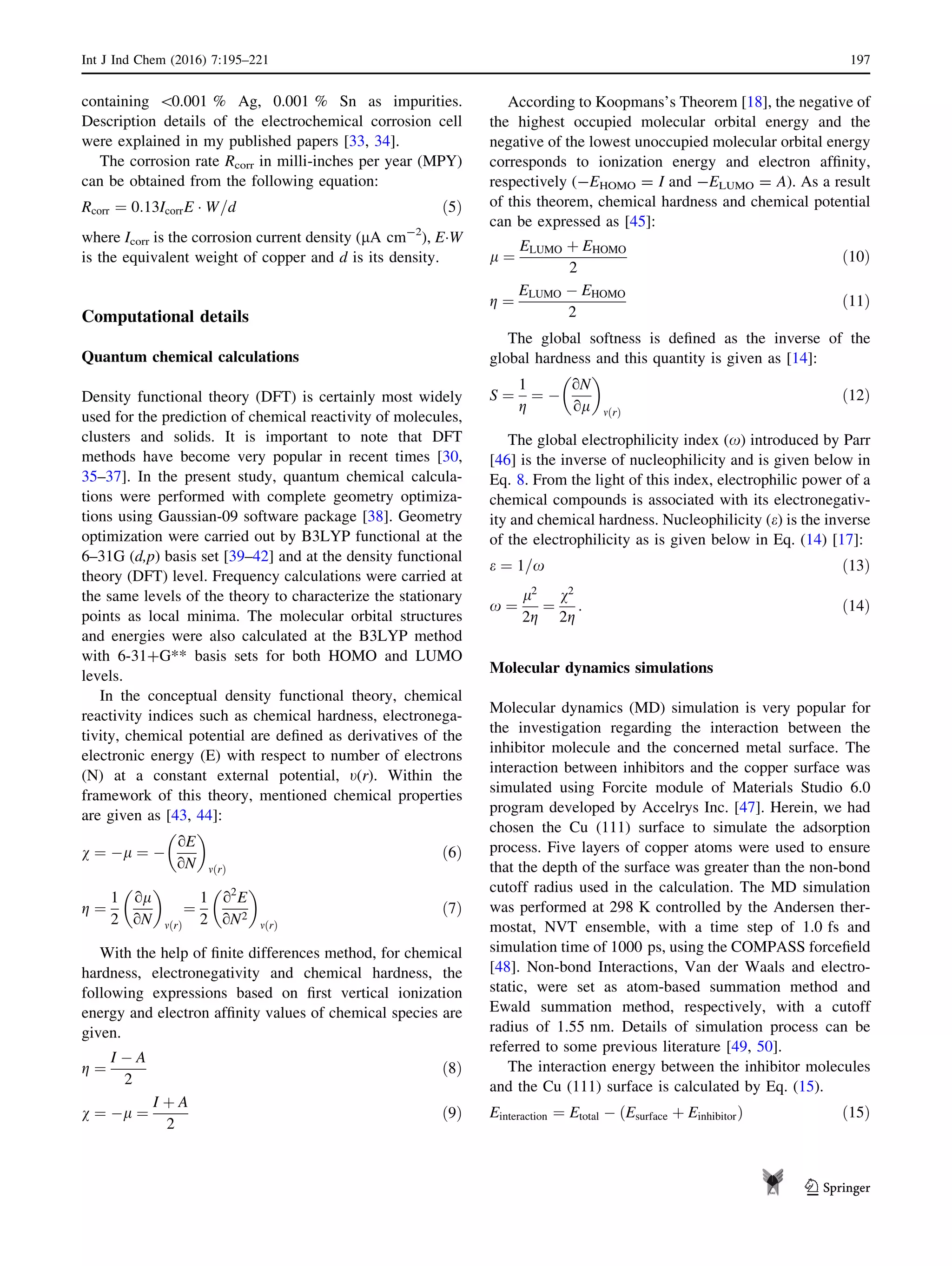 containing 0.001 % Ag, 0.001 % Sn as impurities.
Description details of the electrochemical corrosion cell
were explained in my published papers [33, 34].
The corrosion rate Rcorr in milli-inches per year (MPY)
can be obtained from the following equation:
Rcorr ¼ 0:13IcorrE Á W=d ð5Þ
where Icorr is the corrosion current density (lA cm-2
), EÁW
is the equivalent weight of copper and d is its density.
Computational details
Quantum chemical calculations
Density functional theory (DFT) is certainly most widely
used for the prediction of chemical reactivity of molecules,
clusters and solids. It is important to note that DFT
methods have become very popular in recent times [30,
35–37]. In the present study, quantum chemical calcula-
tions were performed with complete geometry optimiza-
tions using Gaussian-09 software package [38]. Geometry
optimization were carried out by B3LYP functional at the
6–31G (d,p) basis set [39–42] and at the density functional
theory (DFT) level. Frequency calculations were carried at
the same levels of the theory to characterize the stationary
points as local minima. The molecular orbital structures
and energies were also calculated at the B3LYP method
with 6-31?G** basis sets for both HOMO and LUMO
levels.
In the conceptual density functional theory, chemical
reactivity indices such as chemical hardness, electronega-
tivity, chemical potential are deﬁned as derivatives of the
electronic energy (E) with respect to number of electrons
(N) at a constant external potential, t(r). Within the
framework of this theory, mentioned chemical properties
are given as [43, 44]:
v ¼ Àl ¼ À
oE
oN
 
mðrÞ
ð6Þ
g ¼
1
2
ol
oN
 
mðrÞ
¼
1
2
o2
E
oN2
 
mðrÞ
ð7Þ
With the help of ﬁnite differences method, for chemical
hardness, electronegativity and chemical hardness, the
following expressions based on ﬁrst vertical ionization
energy and electron afﬁnity values of chemical species are
given.
g ¼
I À A
2
ð8Þ
v ¼ Àl ¼
I þ A
2
ð9Þ
According to Koopmans’s Theorem [18], the negative of
the highest occupied molecular orbital energy and the
negative of the lowest unoccupied molecular orbital energy
corresponds to ionization energy and electron afﬁnity,
respectively (-EHOMO = I and -ELUMO = A). As a result
of this theorem, chemical hardness and chemical potential
can be expressed as [45]:
l ¼
ELUMO þ EHOMO
2
ð10Þ
g ¼
ELUMO À EHOMO
2
ð11Þ
The global softness is deﬁned as the inverse of the
global hardness and this quantity is given as [14]:
S ¼
1
g
¼ À
oN
ol
 
mðrÞ
ð12Þ
The global electrophilicity index (x) introduced by Parr
[46] is the inverse of nucleophilicity and is given below in
Eq. 8. From the light of this index, electrophilic power of a
chemical compounds is associated with its electronegativ-
ity and chemical hardness. Nucleophilicity (e) is the inverse
of the electrophilicity as is given below in Eq. (14) [17]:
e ¼ 1=x ð13Þ
x ¼
l2
2g
¼
v2
2g
: ð14Þ
Molecular dynamics simulations
Molecular dynamics (MD) simulation is very popular for
the investigation regarding the interaction between the
inhibitor molecule and the concerned metal surface. The
interaction between inhibitors and the copper surface was
simulated using Forcite module of Materials Studio 6.0
program developed by Accelrys Inc. [47]. Herein, we had
chosen the Cu (111) surface to simulate the adsorption
process. Five layers of copper atoms were used to ensure
that the depth of the surface was greater than the non-bond
cutoff radius used in the calculation. The MD simulation
was performed at 298 K controlled by the Andersen ther-
mostat, NVT ensemble, with a time step of 1.0 fs and
simulation time of 1000 ps, using the COMPASS forceﬁeld
[48]. Non-bond Interactions, Van der Waals and electro-
static, were set as atom-based summation method and
Ewald summation method, respectively, with a cutoff
radius of 1.55 nm. Details of simulation process can be
referred to some previous literature [49, 50].
The interaction energy between the inhibitor molecules
and the Cu (111) surface is calculated by Eq. (15).
Einteraction ¼ Etotal À ðEsurface þ EinhibitorÞ ð15Þ
Int J Ind Chem (2016) 7:195–221 197
123
 