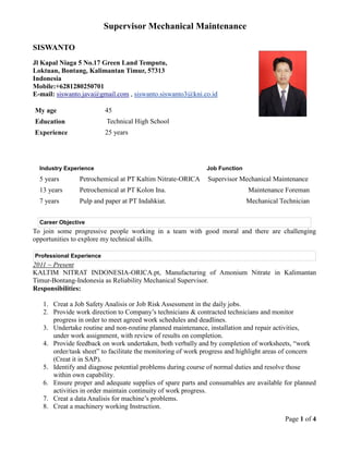 Supervisor Mechanical Maintenance
Page 1 of 4
SISWANTO
Jl Kapal Niaga 5 No.17 Green Land Temputu,
Loktuan, Bontang, Kalimantan Timur, 57313
Indonesia
Mobile:+6281280250701
E-mail: siswanto.java@gmail.com , siswanto.siswanto3@kni.co.id
My age 45
Education Technical High School
Experience 25 years
Industry Experience Job Function
5 years Petrochemical at PT Kaltim Nitrate-ORICA Supervisor Mechanical Maintenance
13 years Petrochemical at PT Kolon Ina. Maintenance Foreman
7 years Pulp and paper at PT Indahkiat. Mechanical Technician
Career Objective
To join some progressive people working in a team with good moral and there are challenging
opportunities to explore my technical skills.
Professional Experience
2011 ~ Present
KALTIM NITRAT INDONESIA-ORICA.pt, Manufacturing of Amonium Nitrate in Kalimantan
Timur-Bontang-Indonesia as Reliability Mechanical Supervisor.
Responsibilities:
1. Creat a Job Safety Analisis or Job Risk Assessment in the daily jobs.
2. Provide work direction to Company’s technicians & contracted technicians and monitor
progress in order to meet agreed work schedules and deadlines.
3. Undertake routine and non-routine planned maintenance, installation and repair activities,
under work assignment, with review of results on completion.
4. Provide feedback on work undertaken, both verbally and by completion of worksheets, “work
order/task sheet” to facilitate the monitoring of work progress and highlight areas of concern
(Creat it in SAP).
5. Identify and diagnose potential problems during course of normal duties and resolve those
within own capability.
6. Ensure proper and adequate supplies of spare parts and consumables are available for planned
activities in order maintain continuity of work progress.
7. Creat a data Analisis for machine’s problems.
8. Creat a machinery working Instruction.
 