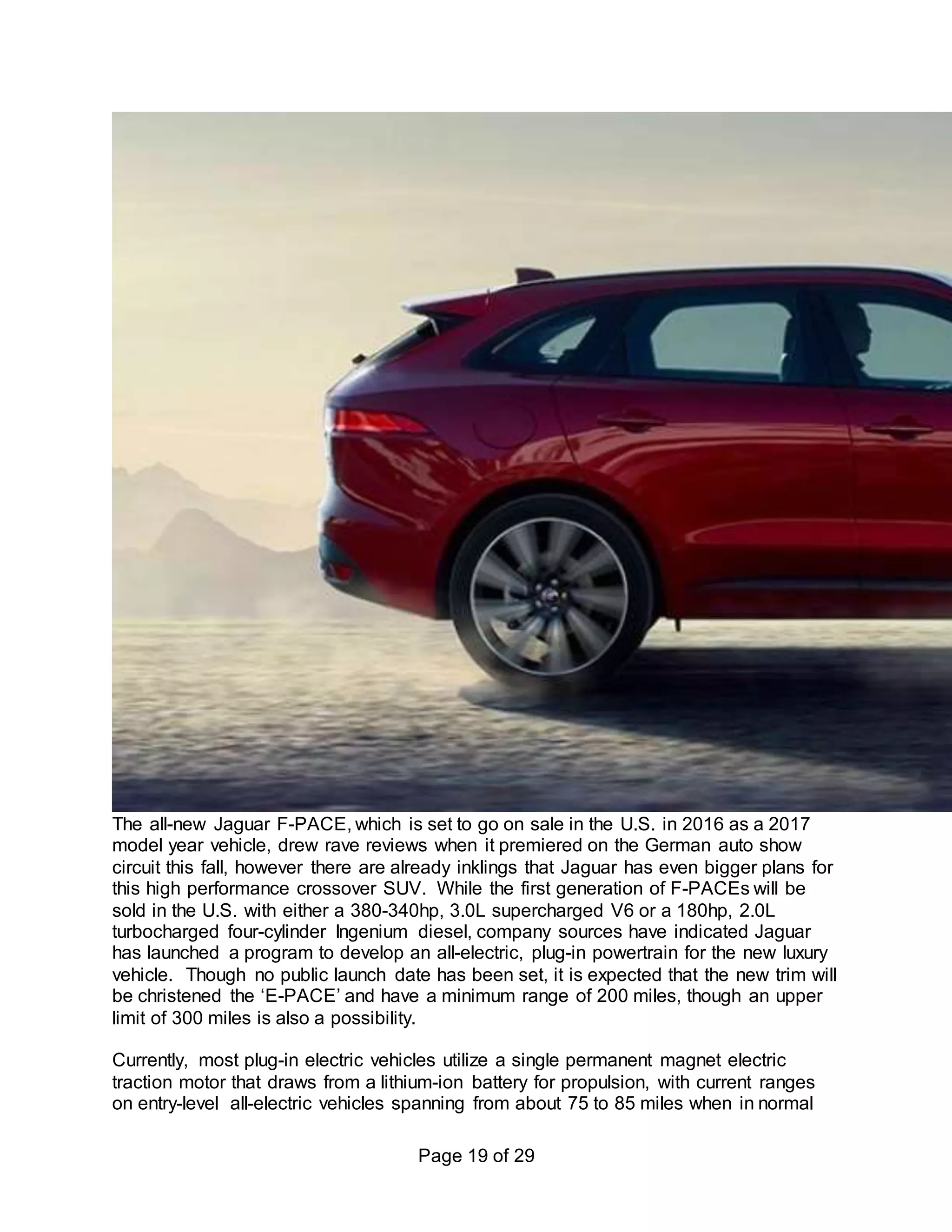 Page 19 of 29
The all-new Jaguar F-PACE, which is set to go on sale in the U.S. in 2016 as a 2017
model year vehicle, drew rave reviews when it premiered on the German auto show
circuit this fall, however there are already inklings that Jaguar has even bigger plans for
this high performance crossover SUV. While the first generation of F-PACEs will be
sold in the U.S. with either a 380-340hp, 3.0L supercharged V6 or a 180hp, 2.0L
turbocharged four-cylinder Ingenium diesel, company sources have indicated Jaguar
has launched a program to develop an all-electric, plug-in powertrain for the new luxury
vehicle. Though no public launch date has been set, it is expected that the new trim will
be christened the ‘E-PACE’ and have a minimum range of 200 miles, though an upper
limit of 300 miles is also a possibility.
Currently, most plug-in electric vehicles utilize a single permanent magnet electric
traction motor that draws from a lithium-ion battery for propulsion, with current ranges
on entry-level all-electric vehicles spanning from about 75 to 85 miles when in normal
 