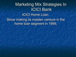 Marketing Mix Strategies InMarketing Mix Strategies In
ICICI BankICICI Bank
ICICI Home LoanICICI Home Loan
Since making its maiden venture in theSince making its maiden venture in the
home loan segment in 1999,home loan segment in 1999,
 