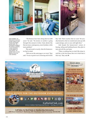 152
20 Acre Gallatin Club Homestead Parcels // Starting at $175,000
Call Today for Real Estate & Membership Information
3200 Nixon Gulch Road • Manhattan, MT • Real Estate Sales & Concierge 406.284.3200
GallatinClub.com
R E A L E S TAT E F O R T H E O U T D O O R E N T H U S I A S T.
FEATURED
HOMES
3,585 SF | 4 BEDS, 3 BATHS
22 ACRES... and use up to 8,900 Acres!
Leave all of the details of home
ownership to us & just enjoy Montana.
Perfect option for a vacation home!
1/6th Fractional Ownership
$209,900 #203857
Call Regan
(406) 539-5382
GALLATIN CLUB RESIDENCE!
530 MOSSY ROCK
330 DOUBLE D LANE
4733 SF | 5 BEDS, 4 BATHS
20 ACRES - HORSES ALLOWED!
$649,900 #203339
Call Peter
(406) 404-4984
GREAT PRICE!!
Lot 1 - 20 Acres
$359,900
	 “The Romans have been doing that for 2,500
years,” he said. “No farmer or rancher is going
through that amount of effort. Some details like
that are more contemporary, more finished, a little
more polished.”
	 The end result is exactly what the homeown-
ers had in mind.
	 “Bob was on the same page as we were,” they
said. “It was so great to see a drawing and we’d be
like, ‘huh. That’s exactly what we want.’ He actu-
ally listened to what we wanted and came up with
a great design, and we were sold right there.”
	 And despite the homeowners’ careers of
buying, selling and building houses, they plan to
stay and call this one home.
	 “There is nothing that we don’t like about it,
and this is the first house that we’ve built that is
that way,” they said. h
Left to right: The
bathrooms in the home
include modern fit and
fixtures and brightly
painted walls. The
homeowners designed
the interiors, choosing
crystal chandeliers
to add elegance to
some spaces. The
powder room is a clear
departure from the
rustic aesthetic.
 