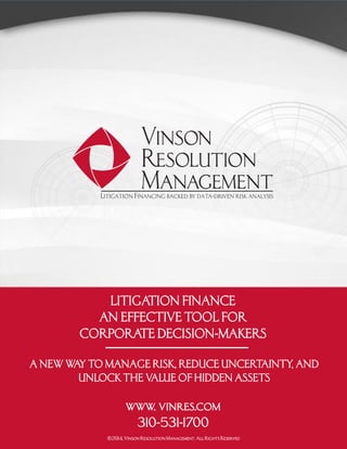 LITIGATION FINANCE
AN EFFECTIVE TOOL FOR
CORPORATE DECISION-MAKERS
A NEW WAY TO MANAGE RISK, REDUCE UNCERTAINTY, AND
UNLOCK THE VALUE OF HIDDEN ASSETS
www. vinres.com
310-531-1700
©2014, Vinson Resolution Management. All Rights Reserved
 
