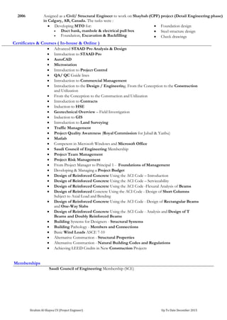 Ibrahim Al-Shayea CV (Project Engineer) Up To Date December 2015
Memberships
Saudi Council of Engineering Membership (SCE)
2006 Assigned as a Civil/ Structural Engineer to work on Shaybah (CPF) project (Detail Engineering phase)
in Calgary, AB, Canada. The tasks were :
 Developing MTO for:
 Duct bank, manhole & electrical pull box
 Foundation, Excavation & Backfilling
 Foundation design
 Steel structure design
 Check drawings
Certificates & Courses ( In-house & Online )
 Advanced STAAD Pro Analysis & Design
 Introduction to STAAD Pro
 AutoCAD
 Microstation
 Introduction to Project Control
 QA/ QC Guide lines
 Introduction to Commercial Management
 Introduction to the Design / Engineering. From the Conception to the Construction
and Utilization
 From the Conception to the Construction and Utilization
 Introduction to Contracts
 Induction to HSE
 Geotechnical Overview – Field Investigation
 Induction to GIS
 Introduction to Land Surveying
 Traffic Management
 Project Quality Awareness (Royal Commission for Jubail & Yanbu)
 Matlab
 Competent in Microsoft Windows and Microsoft Office
 Saudi Council of Engineering Membership
 Project Team Management
 Project Risk Management
 From Project Manager to Principal 1 - Foundations of Management
 Developing & Managing a Project Budget
 Design of Reinforced Concrete Using the ACI Code – Introduction
 Design of Reinforced Concrete Using the ACI Code – Serviceability
 Design of Reinforced Concrete Using the ACI Code -Flexural Analysis of Beams
 Design of Reinforced Concrete Using the ACI Code - Design of Short Columns
Subject to Axial Load and Bending
 Design of Reinforced Concrete Using the ACI Code - Design of Rectangular Beams
and One-Way Slabs
 Design of Reinforced Concrete Using the ACI Code - Analysis and Design of T
Beams and Doubly Reinforced Beams
 Building Systems for Designers - Structural Systems
 Building Pathology - Members and Connections
 Basic Wind Loads ASCE 7-10
 Alternative Construction - Structural Properties
 Alternative Construction - Natural Building Codes and Regulations
 Achieving LEED Credits in New Construction Projects
 