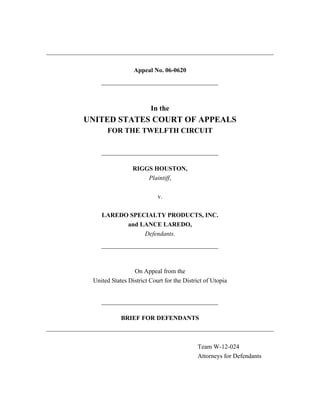 Appeal No. 06-0620
In the
UNITED STATES COURT OF APPEALS
FOR THE TWELFTH CIRCUIT
RIGGS HOUSTON,
Plaintiff,
v.
LAREDO SPECIALTY PRODUCTS, INC.
and LANCE LAREDO,
Defendants.
On Appeal from the
United States District Court for the District of Utopia
BRIEF FOR DEFENDANTS
Team W-12-024
Attorneys for Defendants
 