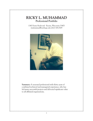 1
RICKY L. MUHAMMAD
Professional Portfolio
1340 Deane Boulevard Racine, Wisconsin 53405
rmuhammad@carthage.edu (262) 308-0509
Summary: A seasoned professional with thirty years of
combined technical and managerial experience, who has
led many successful projects and delivered significant value
to all affiliated organizations.
 