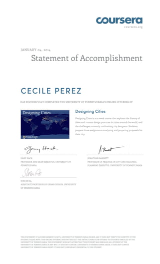 coursera.org
Statement of Accomplishment
JANUARY 04, 2014
CECILE PEREZ
HAS SUCCESSFULLY COMPLETED THE UNIVERSITY OF PENNSYLVANIA'S ONLINE OFFERING OF
Designing Cities
Designing Cities is a 10 week course that explores the history of
ideas and current design practices in cities around the world, and
the challenges currently confronting city designers. Students
prepare three assignments analyzing and preparing proposals for
their city.
GARY HACK
PROFESSOR AND DEAN EMERITUS, UNIVERSITY OF
PENNSYLVANIA
JONATHAN BARNETT
PROFESSOR OF PRACTICE IN CITY AND REGIONAL
PLANNING EMERITUS, UNIVERSITY OF PENNSYLVANIA
STEFAN AL
ASSOCIATE PROFESSOR OF URBAN DESIGN, UNIVERSITY
OF PENNSYLVANIA
THIS STATEMENT OF ACCOMPLISHMENT IS NOT A UNIVERSITY OF PENNSYLVANIA DEGREE; AND IT DOES NOT VERIFY THE IDENTITY OF THE
STUDENT; PLEASE NOTE: THIS ONLINE OFFERING DOES NOT REFLECT THE ENTIRE CURRICULUM OFFERED TO STUDENTS ENROLLED AT THE
UNIVERSITY OF PENNSYLVANIA. THIS STATEMENT DOES NOT AFFIRM THAT THIS STUDENT WAS ENROLLED AS A STUDENT AT THE
UNIVERSITY OF PENNSYLVANIA IN ANY WAY. IT DOES NOT CONFER A UNIVERSITY OF PENNSYLVANIA GRADE; IT DOES NOT CONFER
UNIVERSITY OF PENNSYLVANIA CREDIT; IT DOES NOT CONFER ANY CREDENTIAL TO THE STUDENT.
 