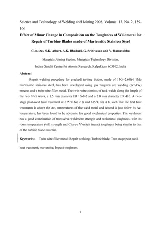 1
Science and Technology of Welding and Joining 2008, Volume 13, No. 2, 159-
166
Effect of Minor Change in Composition on the Toughness of Weldmetal for
Repair of Turbine Blades made of Martensitic Stainless Steel
C.R. Das, S.K. Albert, A.K. Bhaduri, G. Srinivasan and V. Ramasubbu
Materials Joining Section, Materials Technology Division,
Indira Gandhi Centre for Atomic Research, Kalpakkam 603102, India
Abstract
Repair welding procedure for cracked turbine blades, made of 13Cr-2.6Ni-1.1Mo
martensitic stainless steel, has been developed using gas tungsten arc welding (GTAW)
process and a twin-wire filler metal. The twin-wire consists of tack-welds along the length of
the two filler wires, a 1.5 mm diameter ER 16-8-2 and a 2.0 mm diameter ER 410. A two-
stage post-weld heat treatment at 675°C for 2 h and 615°C for 4 h, such that the first heat
treatments is above the Ac1 temperatures of the weld metal and second is just below its Ac1
temperature; has been found to be adequate for good mechanical properties. The weldment
has a good combination of transverse-weldment strength and weldmetal toughness, with its
room temperature yield strength and Charpy V-notch impact toughness being similar to that
of the turbine blade material.
Keywords: Twin-wire filler metal; Repair welding; Turbine blade; Two-stage post-weld
heat treatment; martensite; Impact toughness.
 