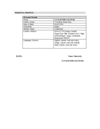 PERSONAL PROFILE:
Personal Details
Name T.NAGENDRA KUMAR.
Fathers Name T.Venkata Rama Rao.
Date of Birth 03/03/1993
Nationality Indian.
Marital Status UnMarried.
Contact Address D.No:11-335,Sanjay Gandhi
Nagar,Near Zilla Parishad Govt. High
School,Shapur Nagar, Jeedimetla,
Hyderabad-500055.
Languages Known English (speak, read and write),
Telugu (speak, read and write)&
Hindi (speak, read and write).
DATE: Yours Sincerely,
(T.NAGENDRA KUMAR).
 