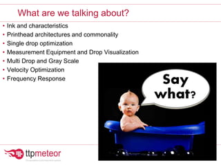 • Ink and characteristics
• Printhead architectures and commonality
• Single drop optimization
• Measurement Equipment and Drop Visualization
• Multi Drop and Gray Scale
• Velocity Optimization
• Frequency Response
What are we talking about?
 