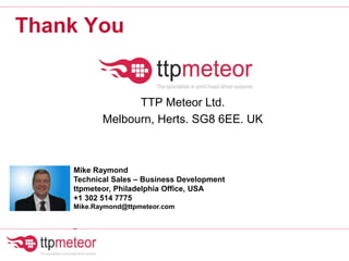 Thank You
TTP Meteor Ltd.
Melbourn, Herts. SG8 6EE. UK
Mike Raymond
Technical Sales – Business Development
ttpmeteor, Philadelphia Office, USA
+1 302 514 7775
Mike.Raymond@ttpmeteor.com
-
 