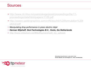 Sources
• http://www.nt.ntnu.no/users/skoge/prost/proceedings/ifac11-
proceedings/data/html/papers/1129.pdf
• http://seeen.spidergraphics.com/cnf5/doc/Ink%20formulation%20t
utorial.pdf
• Manipulating drop performance in piezo electric inkjet
• Herman Wijshoff, Océ-Technologies B.V., Venlo, the Netherlands
• http://www.slideshare.net/MikeRaymond/edit_my_uploads
Manipulating drop performance in piezo electric inkjet
Herman Wijshoff, Océ-Technologies B.V., Venlo, the Netherlands
 