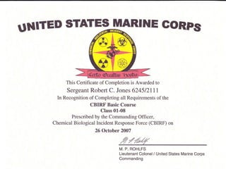 UNITED STATES MARINE GoRPs
This Certificate of Completion is Awarded to
Sergeant Robert C. Jones 6245/21 11
In Recognition of Completing all Requirements of the
CBIRF Basic Course
Class 01-08
Prescribed by the Commanding Officer,
Chemical Biological Incident Response Force (CBIRF) on
26 October 2007
M. P. ROHLFS
Lieutenant Colonel / United States Marine Corps
Commanding
 