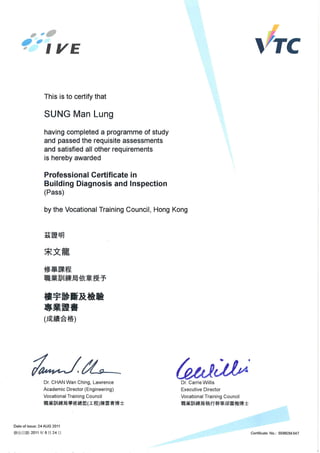 This is to certify that
SUNG Man Lung
having completed a programme of study
and passed the requisite assessments
and satisfied all other requirements
is hereby awarded
Professional Certificate in
Building Diagnosis and Inspection
(Pass)
by the Vocational Training Council, Hong Kong
i~!f!~~
lIftUi~IDII~~ ~1(£~ T
.*~IIf&*•••me
(f.iXki-g.~)
Dr. CHAN Wan Ching, Lawrence
Academic Director (Engineering)
Vocational Training Council
JffUtWllk*f.iJ¥~*l~(I~)Il*~j!jjt!j±
Date of issue: 24 AUG 2011
~:±l13 WI: 2011 1f 8 J=I 24 13
~~.
Dr. Carrie Willis
Executive Director
Vocational Training Council
JIlIUUllk*f.iJtJ!H*~fijlil~jt!j±
Certificate No.: 55992M-047
 