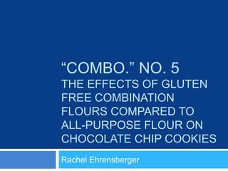 “COMBO.” NO. 5
THE EFFECTS OF GLUTEN
FREE COMBINATION
FLOURS COMPARED TO
ALL-PURPOSE FLOUR ON
CHOCOLATE CHIP COOKIES
Rachel Ehrensberger
 