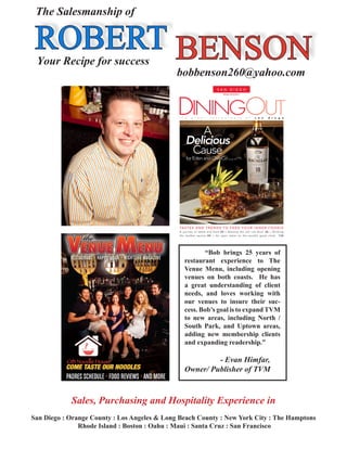 ROBERT BENSON
The Salesmanship of
	 Your Recipe for success	
bobbenson260@yahoo.com
	 “Bob brings 25 years of
restaurant experience to The
Venue Menu, including opening
venues on both coasts. He has
a great understanding of client
needs, and loves working with
our venues to insure their suc-
cess. Bob’s goal is to expand TVM
to new areas, including North /
South Park, and Uptown areas,
adding new membership clients
and expanding readership.”
		 - Evan Himfar,
Owner/ Publisher of TVM
Sales, Purchasing and Hospitality Experience in
San Diego : Orange County : Los Angeles & Long Beach County : New York City : The Hamptons
Rhode Island : Boston : Oahu : Maui : Santa Cruz : San Francisco
 