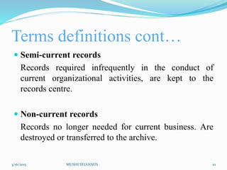 Terms definitions cont…
 Semi-current records
Records required infrequently in the conduct of
current organizational activities, are kept to the
records centre.
 Non-current records
Records no longer needed for current business. Are
destroyed or transferred to the archive.
3/16/2015 MUSHI SYLVANUS 10
 