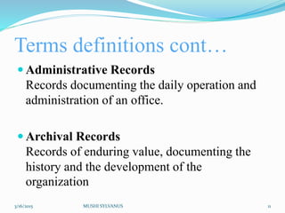 Terms definitions cont…
 Administrative Records
Records documenting the daily operation and
administration of an office.
 Archival Records
Records of enduring value, documenting the
history and the development of the
organization
3/16/2015 MUSHI SYLVANUS 11
 