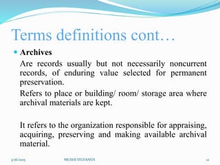 Terms definitions cont…
 Archives
Are records usually but not necessarily noncurrent
records, of enduring value selected for permanent
preservation.
Refers to place or building/ room/ storage area where
archival materials are kept.
It refers to the organization responsible for appraising,
acquiring, preserving and making available archival
material.
3/16/2015 MUSHI SYLVANUS 12
 
