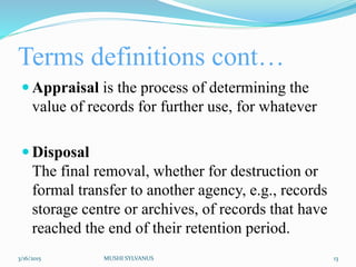 Terms definitions cont…
 Appraisal is the process of determining the
value of records for further use, for whatever
 Disposal
The final removal, whether for destruction or
formal transfer to another agency, e.g., records
storage centre or archives, of records that have
reached the end of their retention period.
3/16/2015 MUSHI SYLVANUS 13
 