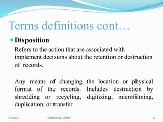 Terms definitions cont…
 Disposition
Refers to the action that are associated with
implement decisions about the retention or destruction
of records.
Any means of changing the location or physical
format of the records. Includes destruction by
shredding or recycling, digitizing, microfilming,
duplication, or transfer.
3/16/2015 MUSHI SYLVANUS 14
 