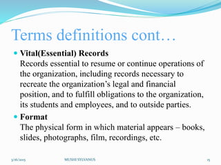 Terms definitions cont…
 Vital(Essential) Records
Records essential to resume or continue operations of
the organization, including records necessary to
recreate the organization’s legal and financial
position, and to fulfill obligations to the organization,
its students and employees, and to outside parties.
 Format
The physical form in which material appears – books,
slides, photographs, film, recordings, etc.
3/16/2015 MUSHI SYLVANUS 15
 