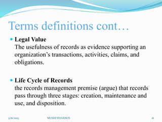 Terms definitions cont…
 Legal Value
The usefulness of records as evidence supporting an
organization’s transactions, activities, claims, and
obligations.
 Life Cycle of Records
the records management premise (argue) that records
pass through three stages: creation, maintenance and
use, and disposition.
3/16/2015 MUSHI SYLVANUS 16
 