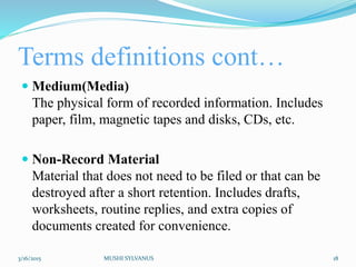 Terms definitions cont…
 Medium(Media)
The physical form of recorded information. Includes
paper, film, magnetic tapes and disks, CDs, etc.
 Non-Record Material
Material that does not need to be filed or that can be
destroyed after a short retention. Includes drafts,
worksheets, routine replies, and extra copies of
documents created for convenience.
3/16/2015 MUSHI SYLVANUS 18
 