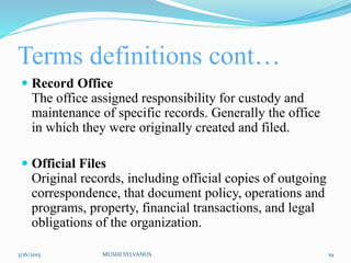 Terms definitions cont…
 Record Office
The office assigned responsibility for custody and
maintenance of specific records. Generally the office
in which they were originally created and filed.
 Official Files
Original records, including official copies of outgoing
correspondence, that document policy, operations and
programs, property, financial transactions, and legal
obligations of the organization.
3/16/2015 MUSHI SYLVANUS 19
 