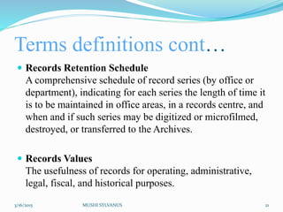 Terms definitions cont…
 Records Retention Schedule
A comprehensive schedule of record series (by office or
department), indicating for each series the length of time it
is to be maintained in office areas, in a records centre, and
when and if such series may be digitized or microfilmed,
destroyed, or transferred to the Archives.
 Records Values
The usefulness of records for operating, administrative,
legal, fiscal, and historical purposes.
3/16/2015 MUSHI SYLVANUS 21
 
