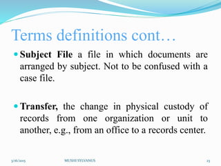 Terms definitions cont…
 Subject File a file in which documents are
arranged by subject. Not to be confused with a
case file.
 Transfer, the change in physical custody of
records from one organization or unit to
another, e.g., from an office to a records center.
3/16/2015 MUSHI SYLVANUS 23
 