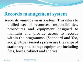 Records management system
Records management system; This refers to
unified set of resources, responsibilities,
procedures and equipment designed to
maintain and provide access to records
within the programme. (Shepherd and Yeo,
2003). Paper based system use the range of
stationary and storage equipment including
files, boxes, cabinet and shelves.
3/16/2015 MUSHI SYLVANUS 24
 