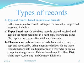 Types of records
1. Types of records based on media or format:
Is the way where by record is designed or created, arranged and
presented include:-
a) Paper based records are those records created received and
kept on the paper medium ( in a hard copy ) for stance paper
file, paper report, letters financial statements etc.
b) Electronic records are those records that created, received,
kept and accessed by using electronic devices. Or are those
records that are held on digital form on a magnetic or optical
computer storage media. This include things like Hard Disk,
Video tape, Audio tape and Compact Disks etc
3/16/2015 MUSHI SYLVANUS 26
 