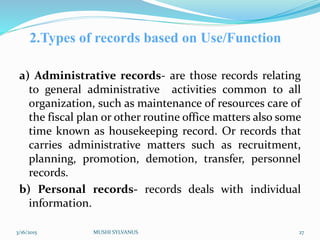 2.Types of records based on Use/Function
a) Administrative records- are those records relating
to general administrative activities common to all
organization, such as maintenance of resources care of
the fiscal plan or other routine office matters also some
time known as housekeeping record. Or records that
carries administrative matters such as recruitment,
planning, promotion, demotion, transfer, personnel
records.
b) Personal records- records deals with individual
information.
3/16/2015 MUSHI SYLVANUS 27
 