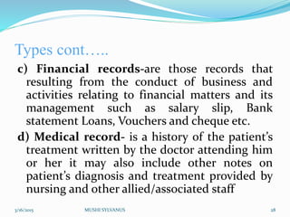 Types cont…..
c) Financial records-are those records that
resulting from the conduct of business and
activities relating to financial matters and its
management such as salary slip, Bank
statement Loans, Vouchers and cheque etc.
d) Medical record- is a history of the patient’s
treatment written by the doctor attending him
or her it may also include other notes on
patient’s diagnosis and treatment provided by
nursing and other allied/associated staff
3/16/2015 MUSHI SYLVANUS 28
 