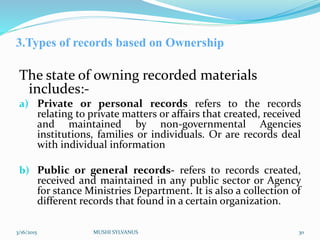 3.Types of records based on Ownership
The state of owning recorded materials
includes:-
a) Private or personal records refers to the records
relating to private matters or affairs that created, received
and maintained by non-governmental Agencies
institutions, families or individuals. Or are records deal
with individual information
b) Public or general records- refers to records created,
received and maintained in any public sector or Agency
for stance Ministries Department. It is also a collection of
different records that found in a certain organization.
3/16/2015 MUSHI SYLVANUS 30
 