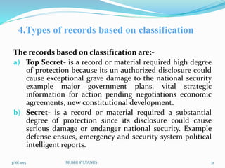 4.Types of records based on classification
The records based on classification are:-
a) Top Secret- is a record or material required high degree
of protection because its un authorized disclosure could
cause exceptional grave damage to the national security
example major government plans, vital strategic
information for action pending negotiations economic
agreements, new constitutional development.
b) Secret- is a record or material required a substantial
degree of protection since its disclosure could cause
serious damage or endanger national security. Example
defense ensues, emergency and security system political
intelligent reports.
3/16/2015 MUSHI SYLVANUS 31
 