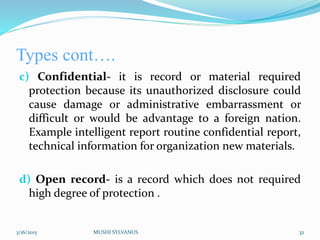 Types cont….
c) Confidential- it is record or material required
protection because its unauthorized disclosure could
cause damage or administrative embarrassment or
difficult or would be advantage to a foreign nation.
Example intelligent report routine confidential report,
technical information for organization new materials.
d) Open record- is a record which does not required
high degree of protection .
3/16/2015 MUSHI SYLVANUS 32
 