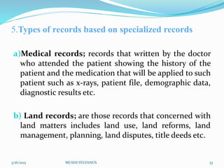 5.Types of records based on specialized records
a)Medical records; records that written by the doctor
who attended the patient showing the history of the
patient and the medication that will be applied to such
patient such as x-rays, patient file, demographic data,
diagnostic results etc.
b) Land records; are those records that concerned with
land matters includes land use, land reforms, land
management, planning, land disputes, title deeds etc.
3/16/2015 MUSHI SYLVANUS 33
 
