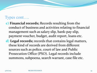 Types cont….
c) Financial records; Records resulting from the
conduct of business and activities relating to financial
management such as salary slip, bank-pay-slip,
payment voucher, budget, audit report, loans etc.
d) Legal records; records that contains legal matters,
these kind of records are derived from different
sources such as police, court of law and Public
Prosecution Office (PSO). Legal records include
summons, subpoena, search warrant, case file etc.
3/16/2015 MUSHI SYLVANUS 34
 