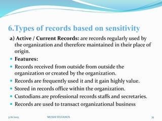 6.Types of records based on sensitivity
a) Active / Current Records: are records regularly used by
the organization and therefore maintained in their place of
origin.
 Features:
 Records received from outside from outside the
organization or created by the organization.
 Records are frequently used it and it gain highly value.
 Stored in records office within the organization.
 Custodians are professional records staffs and secretaries.
 Records are used to transact organizational business
3/16/2015 MUSHI SYLVANUS 35
 