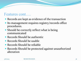 Features cont….
 Records are kept as evidence of the transaction
 Its management requires registry/records office
procedures.
 Should be correctly reflect what is being
communicated
 Records Should be authentic
 Records Should be usable
 Records Should be reliable
 Records Should be protected against unauthorized
alteration
3/16/2015 MUSHI SYLVANUS 36
 