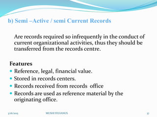 b) Semi –Active / semi Current Records
Are records required so infrequently in the conduct of
current organizational activities, thus they should be
transferred from the records centre.
Features
 Reference, legal, financial value.
 Stored in records centers.
 Records received from records office
 Records are used as reference material by the
originating office.
3/16/2015 MUSHI SYLVANUS 37
 