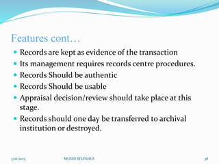 Features cont…
 Records are kept as evidence of the transaction
 Its management requires records centre procedures.
 Records Should be authentic
 Records Should be usable
 Appraisal decision/review should take place at this
stage.
 Records should one day be transferred to archival
institution or destroyed.
3/16/2015 MUSHI SYLVANUS 38
 