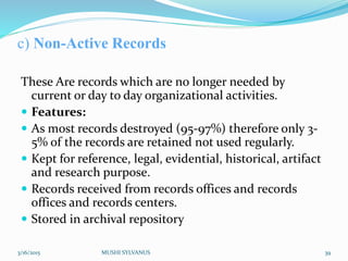 c) Non-Active Records
These Are records which are no longer needed by
current or day to day organizational activities.
 Features:
 As most records destroyed (95-97%) therefore only 3-
5% of the records are retained not used regularly.
 Kept for reference, legal, evidential, historical, artifact
and research purpose.
 Records received from records offices and records
offices and records centers.
 Stored in archival repository
3/16/2015 MUSHI SYLVANUS 39
 