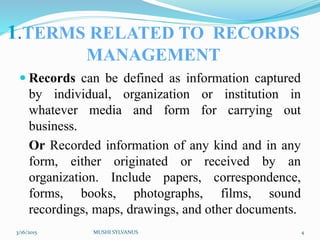 1.TERMS RELATED TO RECORDS
MANAGEMENT
 Records can be defined as information captured
by individual, organization or institution in
whatever media and form for carrying out
business.
Or Recorded information of any kind and in any
form, either originated or received by an
organization. Include papers, correspondence,
forms, books, photographs, films, sound
recordings, maps, drawings, and other documents.
3/16/2015 MUSHI SYLVANUS 4
 
