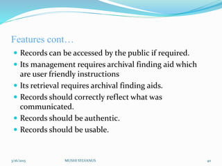 Features cont…
 Records can be accessed by the public if required.
 Its management requires archival finding aid which
are user friendly instructions
 Its retrieval requires archival finding aids.
 Records should correctly reflect what was
communicated.
 Records should be authentic.
 Records should be usable.
3/16/2015 MUSHI SYLVANUS 40
 