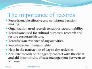 The importance of records
 Records enable effective and consistent decision
making.
 Organization used records to support accountability.
 Records are used for cultural purposes, research and
restore corporate history.
 Records is an evidence of any activities.
 Records protect human rights.
 Help in the transaction of day to day activities.
 Accurate records of the agency contact with the client
and aid in continuity of case management between co-
workers.
3/16/2015 MUSHI SYLVANUS 41
 