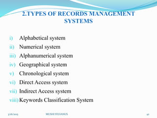 2.TYPES OF RECORDS MANAGEMENT
SYSTEMS
i) Alphabetical system
ii) Numerical system
iii) Alphanumerical system
iv) Geographical system
v) Chronological system
vi) Direct Access system
vii) Indirect Access system
viii) Keywords Classification System
3/16/2015 MUSHI SYLVANUS 42
 